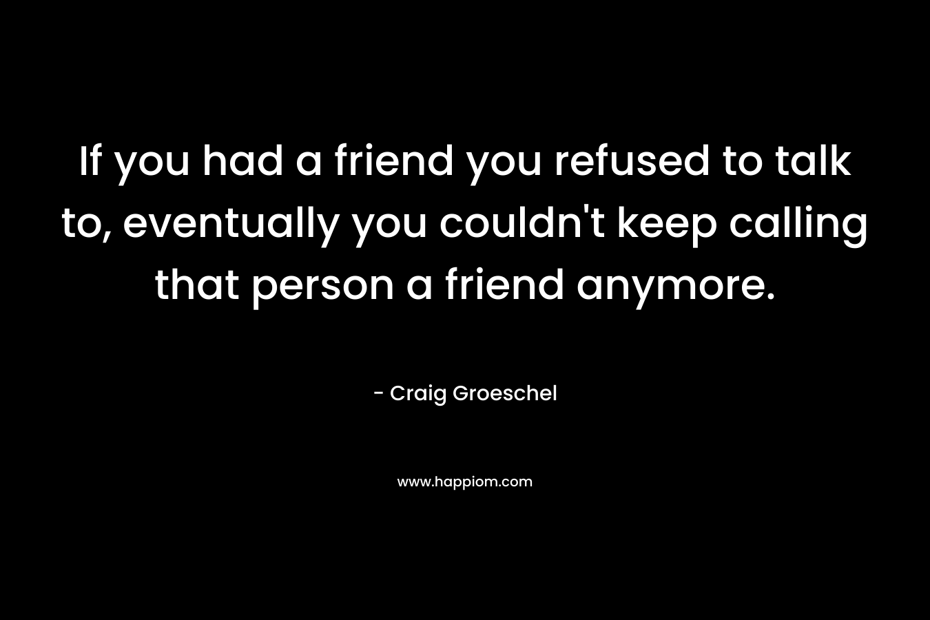 If you had a friend you refused to talk to, eventually you couldn’t keep calling that person a friend anymore. – Craig Groeschel
