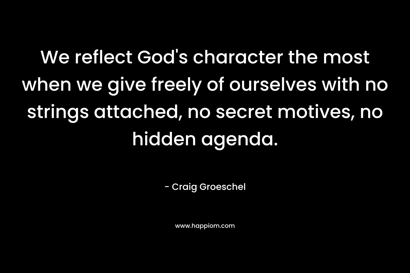 We reflect God’s character the most when we give freely of ourselves with no strings attached, no secret motives, no hidden agenda. – Craig Groeschel