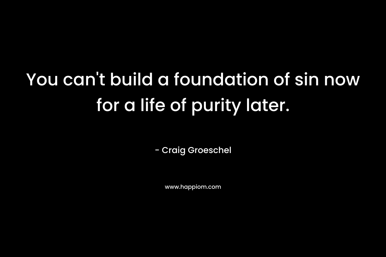 You can’t build a foundation of sin now for a life of purity later. – Craig Groeschel