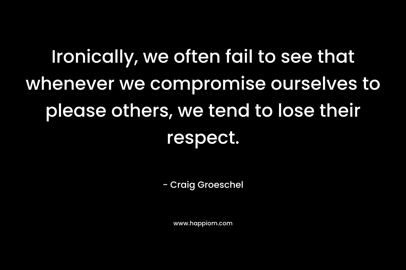 Ironically, we often fail to see that whenever we compromise ourselves to please others, we tend to lose their respect.
