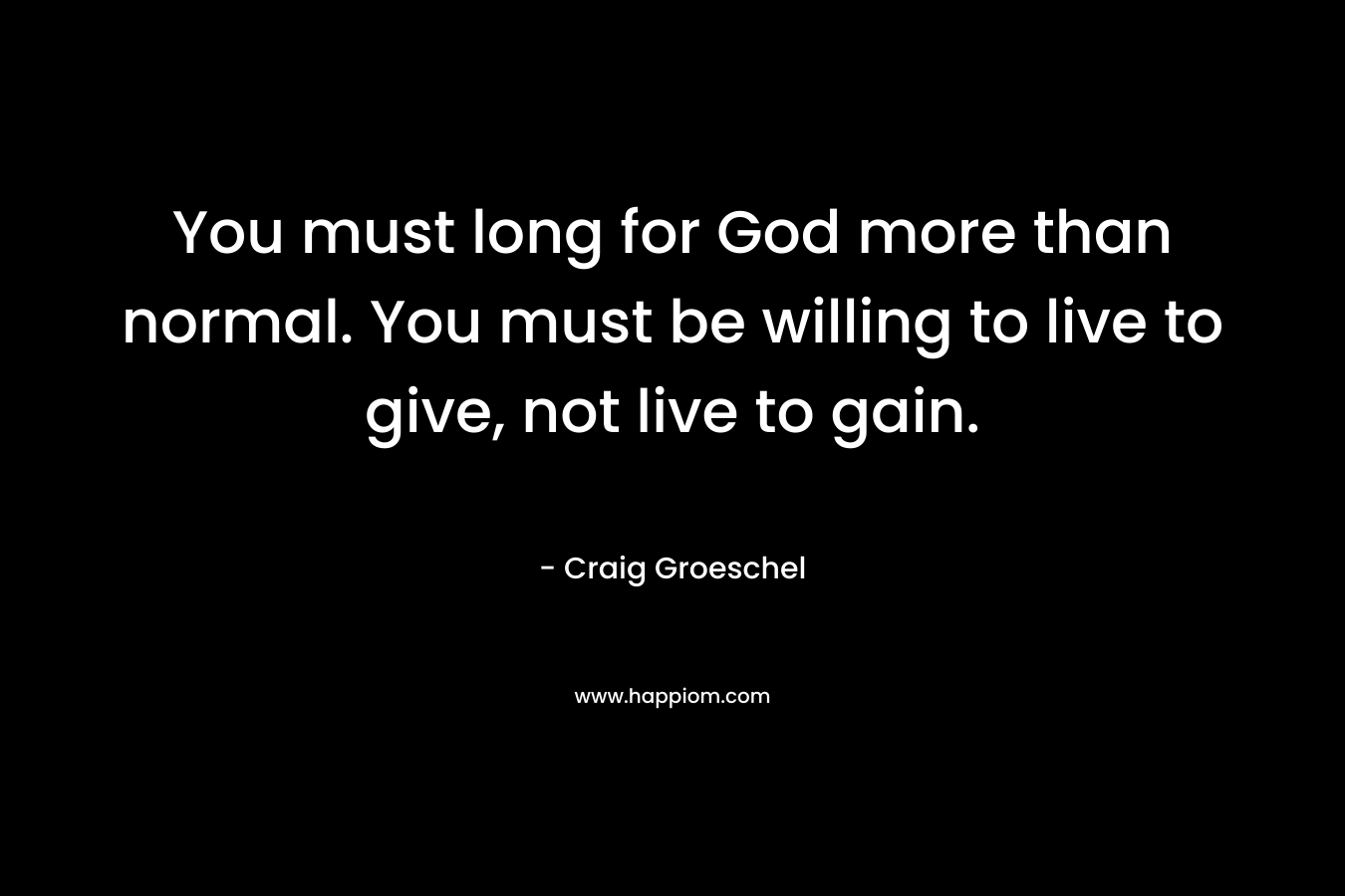 You must long for God more than normal. You must be willing to live to give, not live to gain.