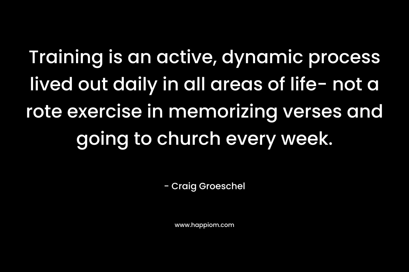 Training is an active, dynamic process lived out daily in all areas of life- not a rote exercise in memorizing verses and going to church every week. – Craig Groeschel