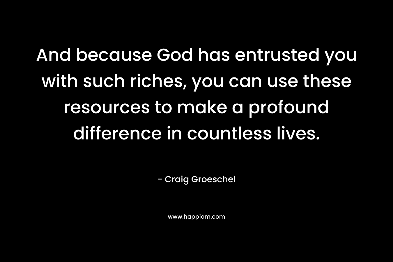 And because God has entrusted you with such riches, you can use these resources to make a profound difference in countless lives. – Craig Groeschel