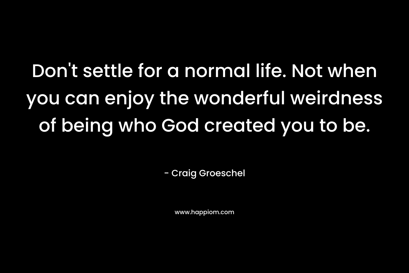Don’t settle for a normal life. Not when you can enjoy the wonderful weirdness of being who God created you to be. – Craig Groeschel