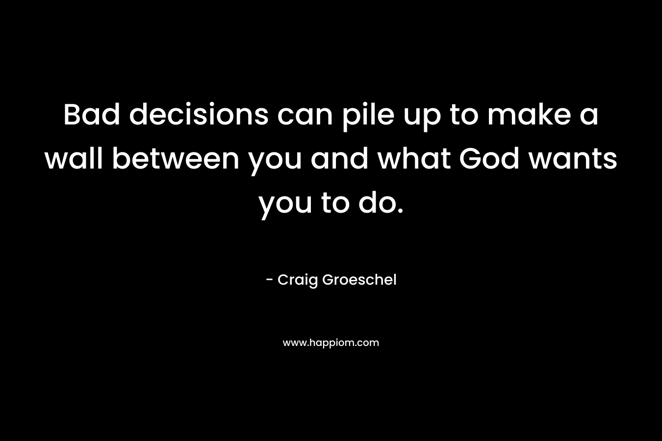 Bad decisions can pile up to make a wall between you and what God wants you to do. – Craig Groeschel