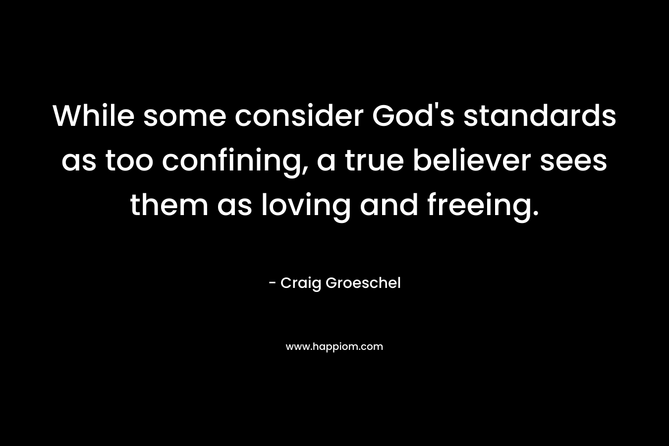 While some consider God’s standards as too confining, a true believer sees them as loving and freeing. – Craig Groeschel