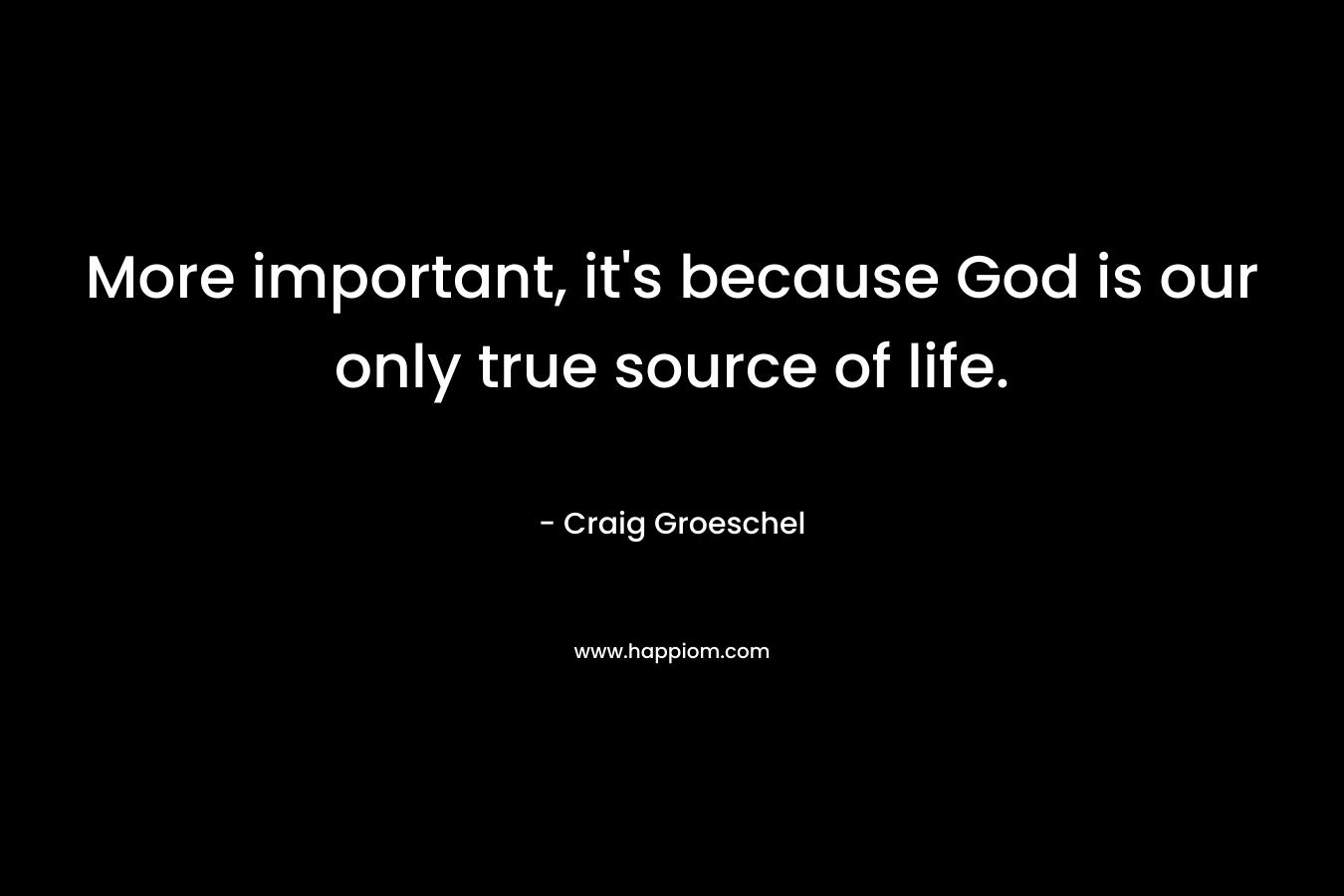 More important, it’s because God is our only true source of life. – Craig Groeschel