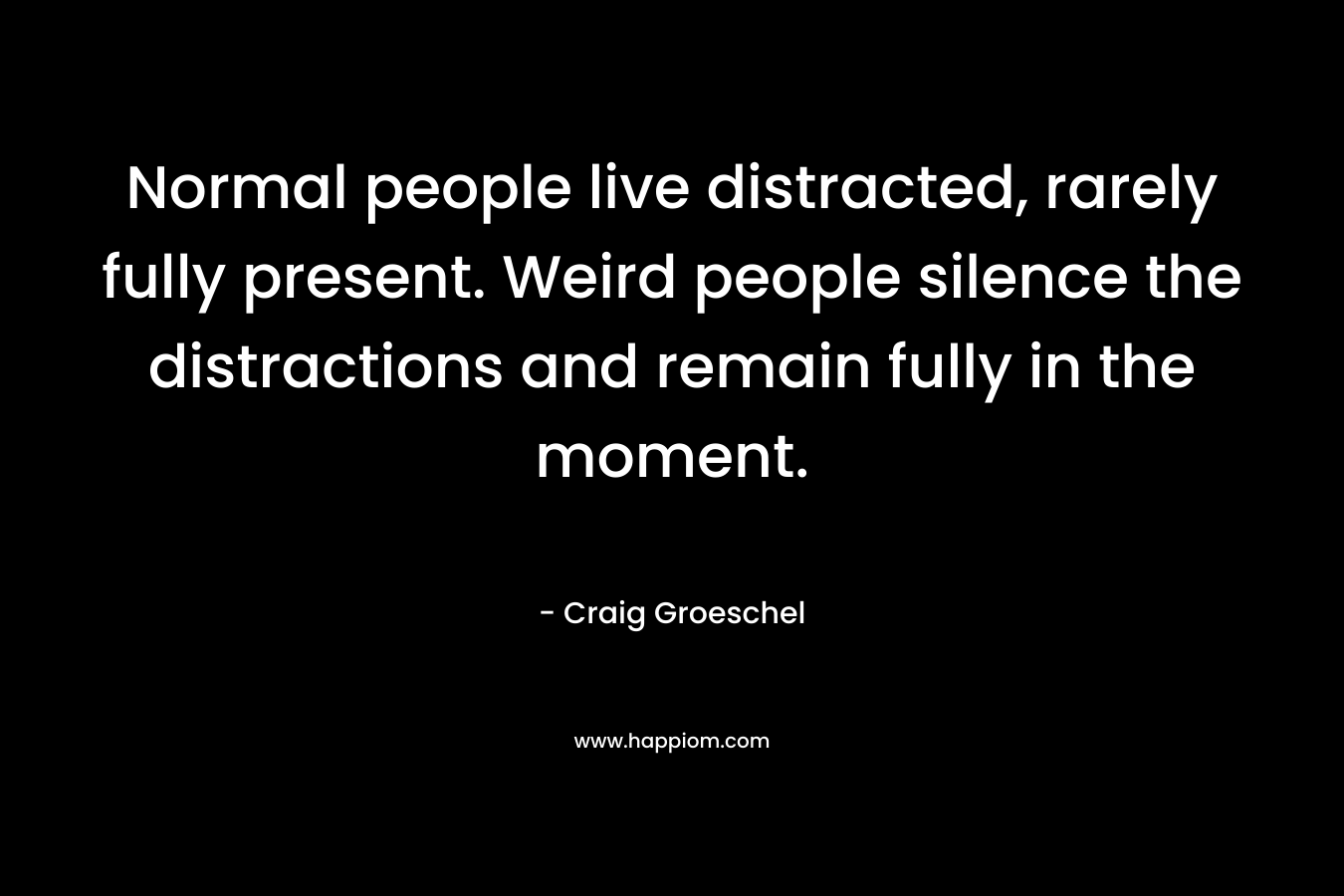 Normal people live distracted, rarely fully present. Weird people silence the distractions and remain fully in the moment.