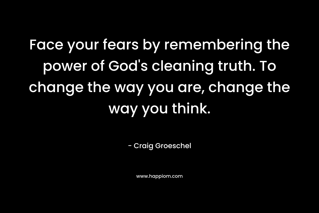 Face your fears by remembering the power of God’s cleaning truth. To change the way you are, change the way you think. – Craig Groeschel