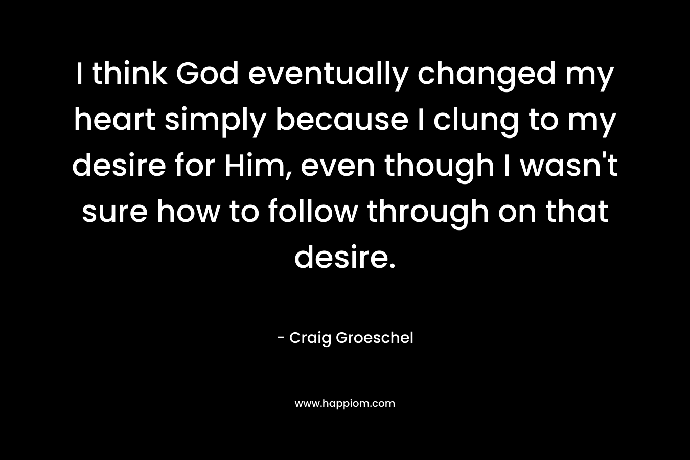 I think God eventually changed my heart simply because I clung to my desire for Him, even though I wasn’t sure how to follow through on that desire. – Craig Groeschel