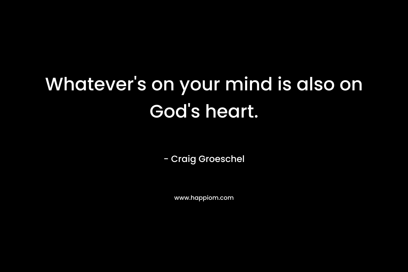 Whatever’s on your mind is also on God’s heart. – Craig Groeschel