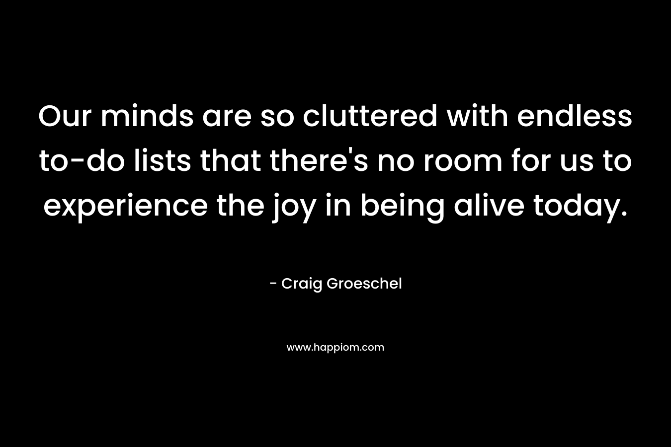 Our minds are so cluttered with endless to-do lists that there’s no room for us to experience the joy in being alive today. – Craig Groeschel