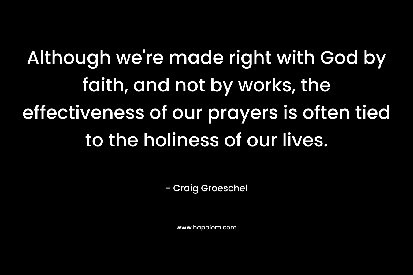 Although we’re made right with God by faith, and not by works, the effectiveness of our prayers is often tied to the holiness of our lives. – Craig Groeschel
