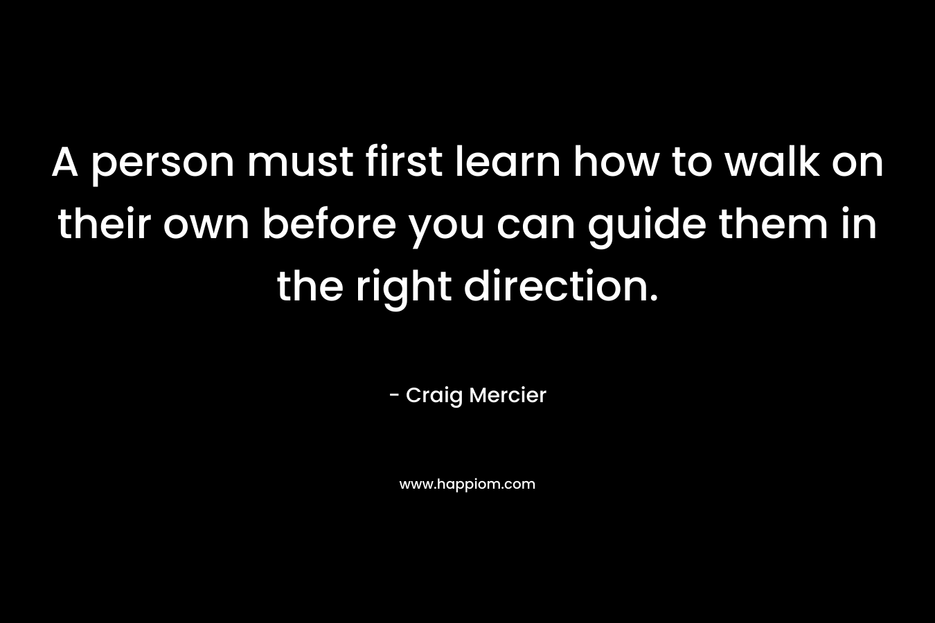 A person must first learn how to walk on their own before you can guide them in the right direction. – Craig Mercier
