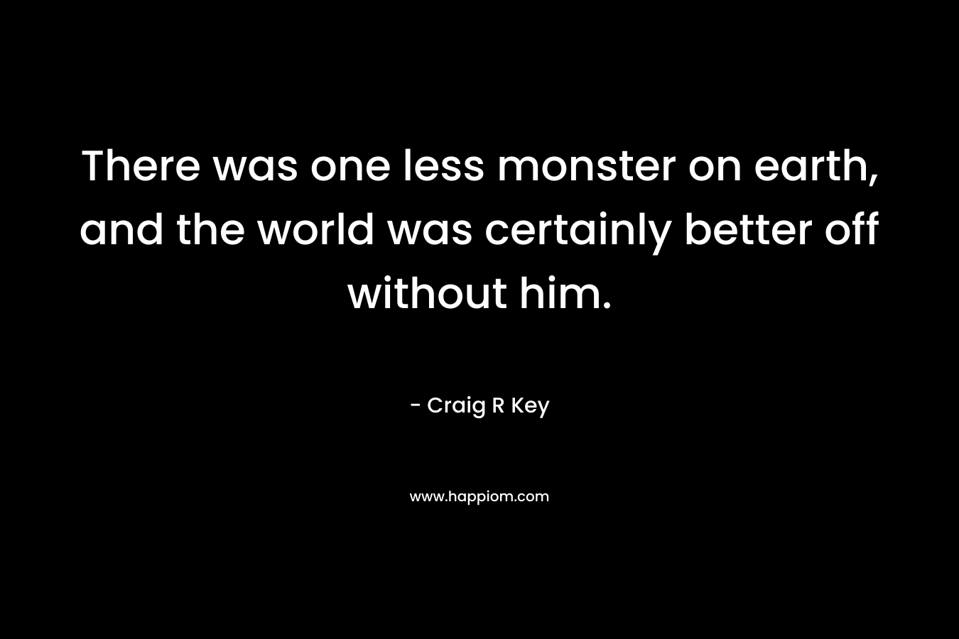 There was one less monster on earth, and the world was certainly better off without him.