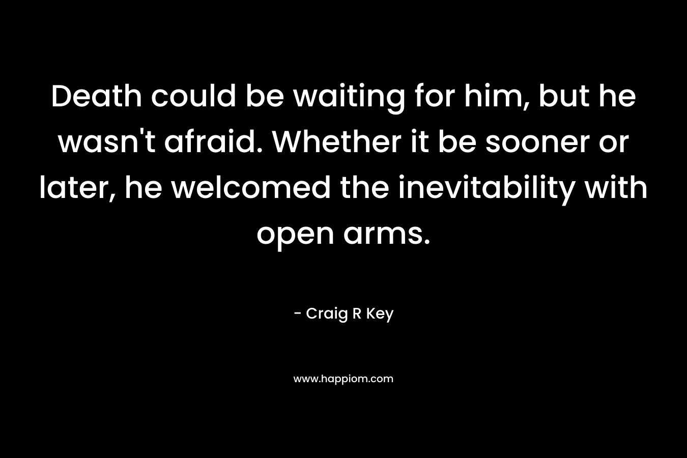 Death could be waiting for him, but he wasn’t afraid. Whether it be sooner or later, he welcomed the inevitability with open arms. – Craig R Key