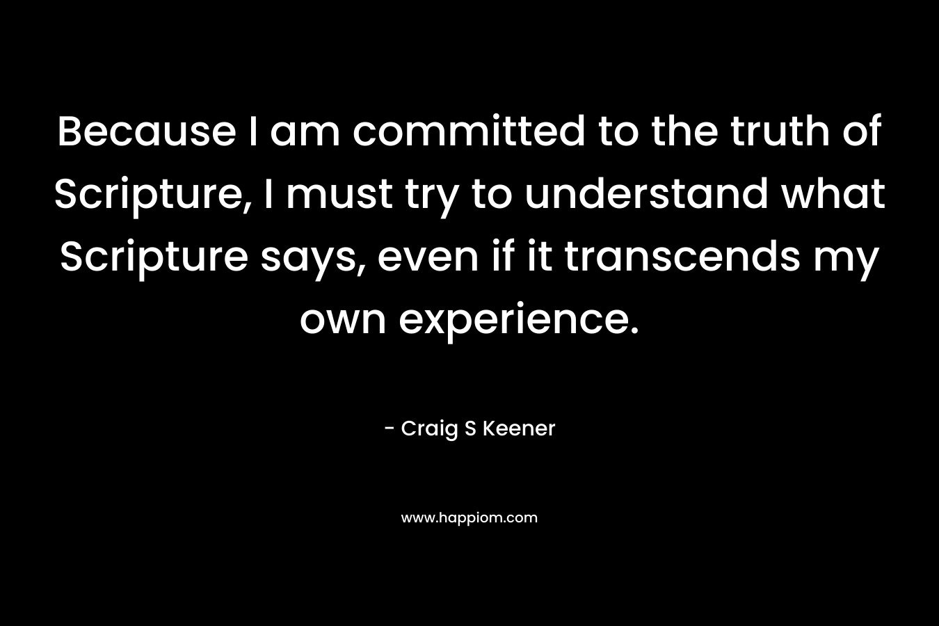 Because I am committed to the truth of Scripture, I must try to understand what Scripture says, even if it transcends my own experience. – Craig S Keener