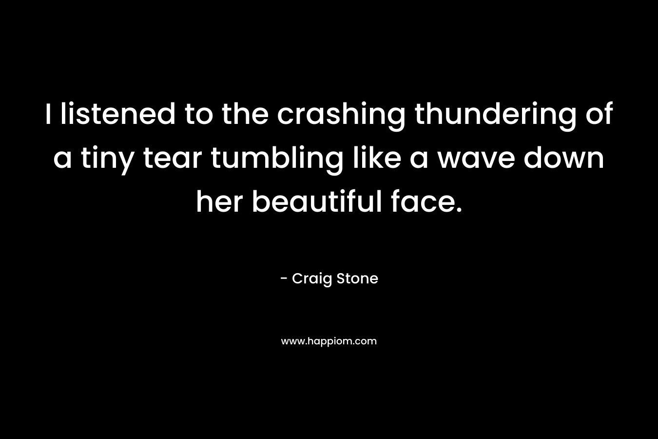 I listened to the crashing thundering of a tiny tear tumbling like a wave down her beautiful face. – Craig  Stone