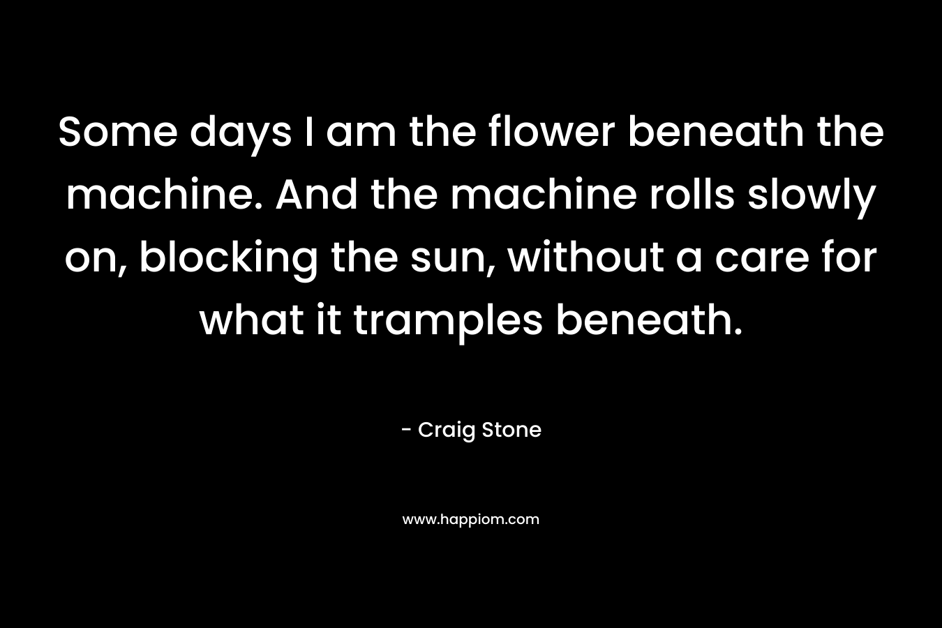 Some days I am the flower beneath the machine. And the machine rolls slowly on, blocking the sun, without a care for what it tramples beneath.