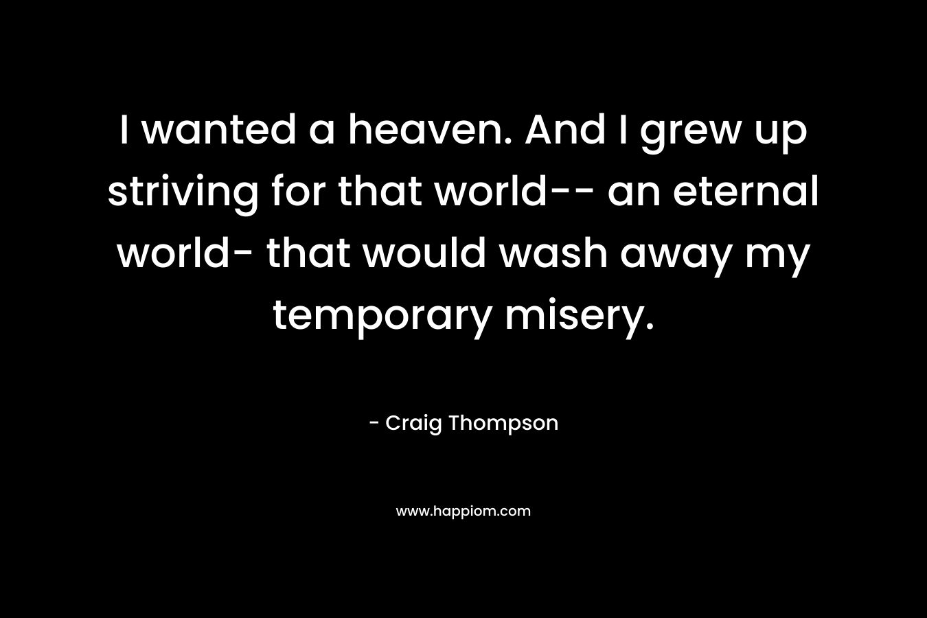 I wanted a heaven. And I grew up striving for that world– an eternal world- that would wash away my temporary misery. – Craig Thompson
