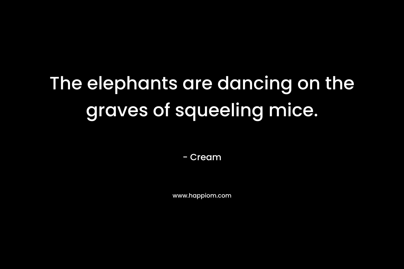 The elephants are dancing on the graves of squeeling mice. – Cream