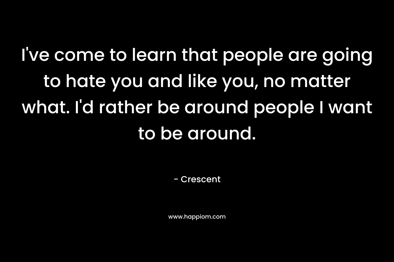 I’ve come to learn that people are going to hate you and like you, no matter what. I’d rather be around people I want to be around. – Crescent