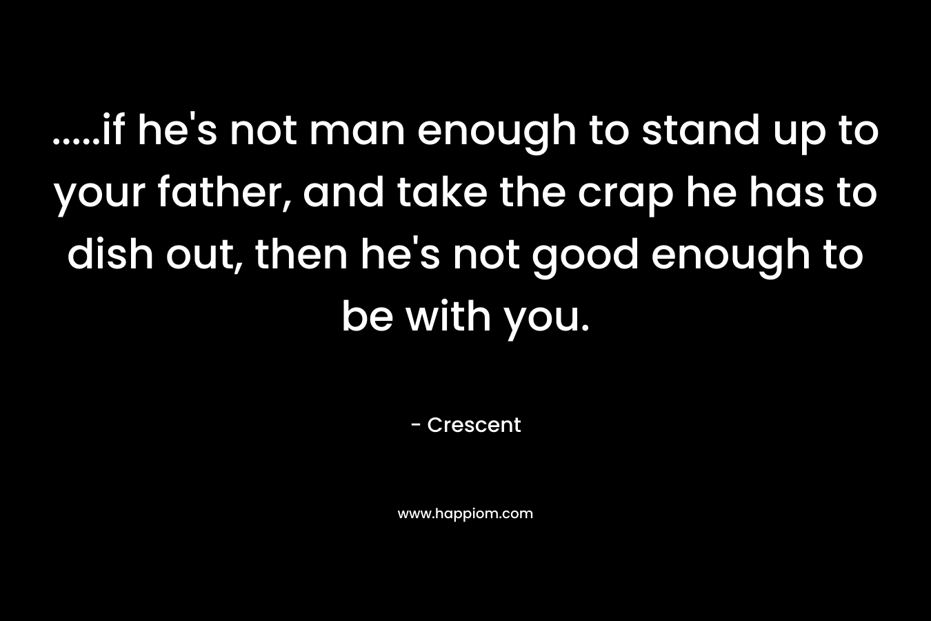 …..if he’s not man enough to stand up to your father, and take the crap he has to dish out, then he’s not good enough to be with you. – Crescent