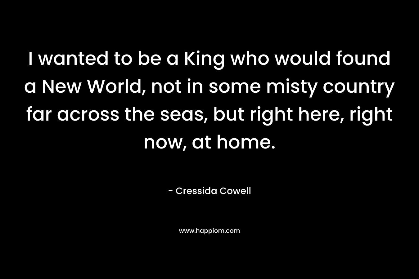 I wanted to be a King who would found a New World, not in some misty country far across the seas, but right here, right now, at home. – Cressida Cowell
