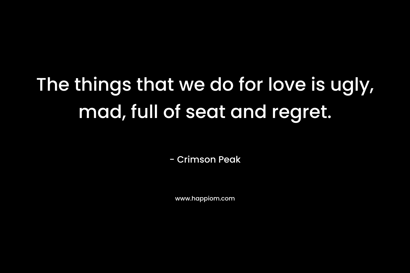 The things that we do for love is ugly, mad, full of seat and regret.