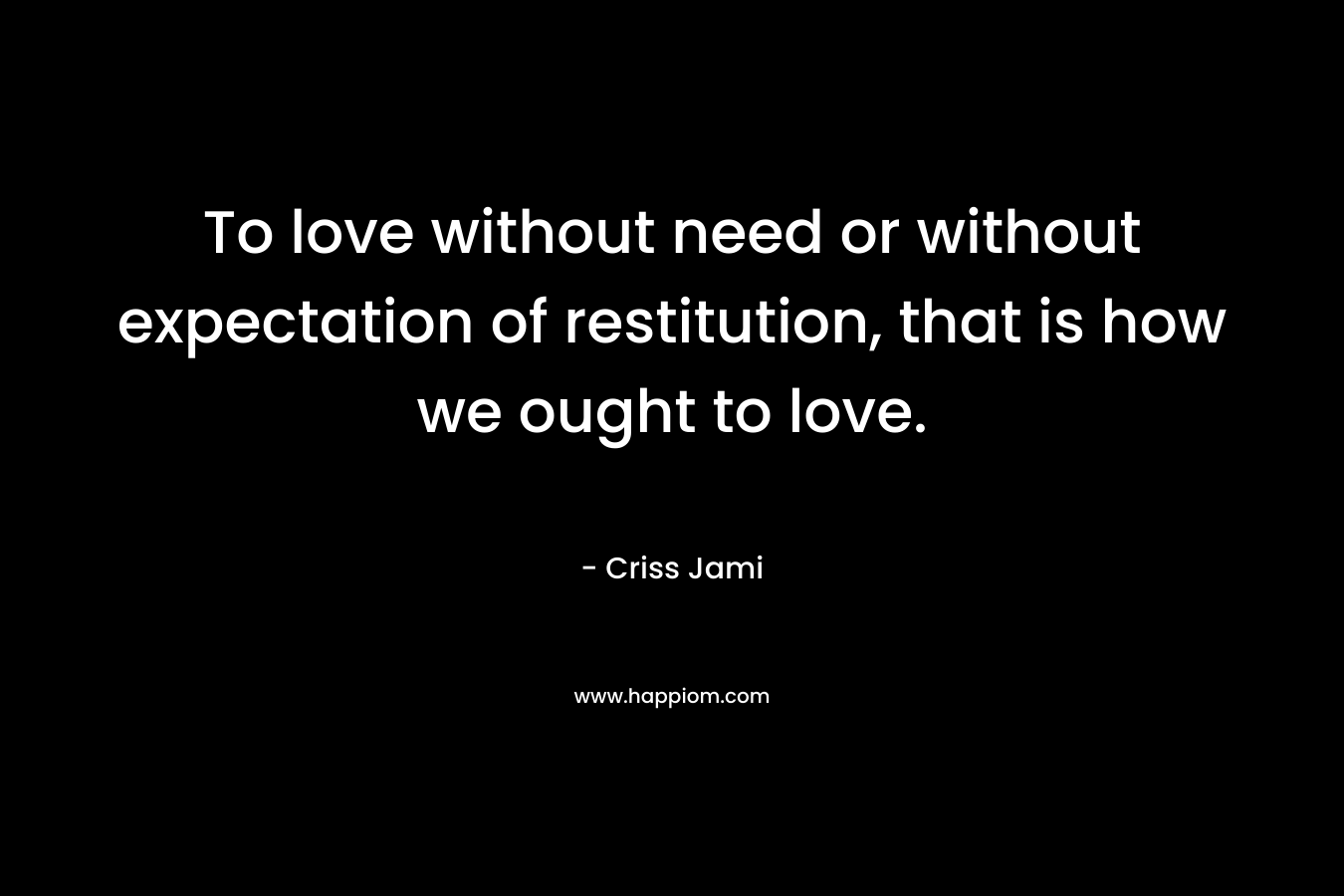 To love without need or without expectation of restitution, that is how we ought to love. – Criss Jami