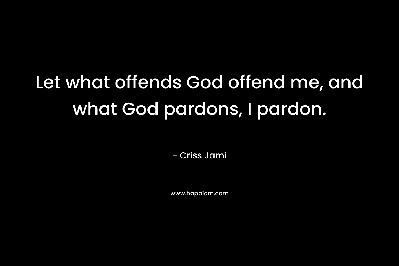 Let what offends God offend me, and what God pardons, I pardon. – Criss Jami