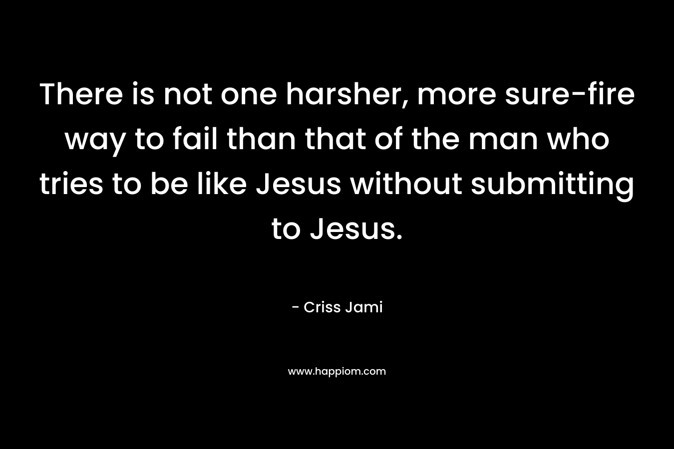 There is not one harsher, more sure-fire way to fail than that of the man who tries to be like Jesus without submitting to Jesus. – Criss Jami