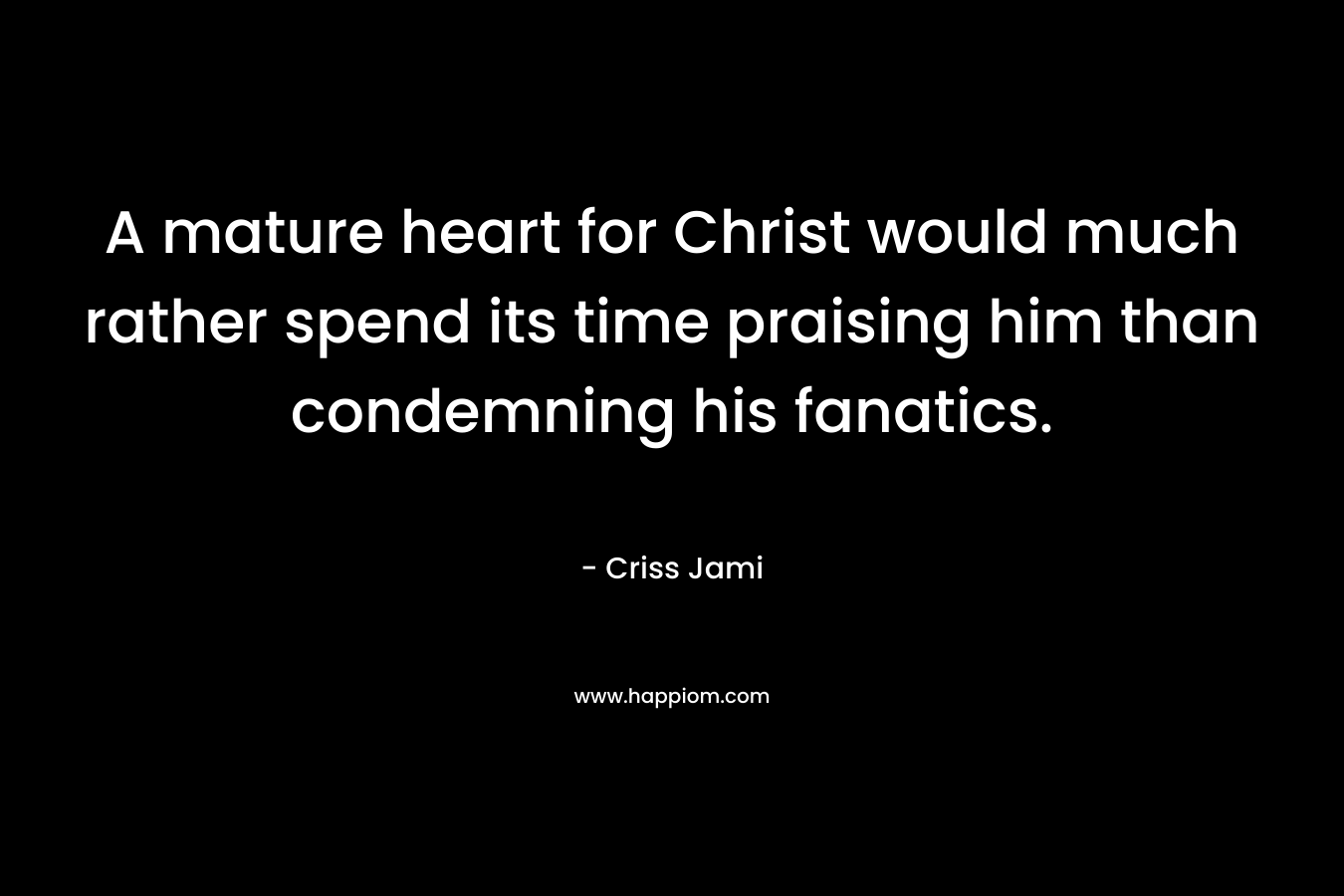 A mature heart for Christ would much rather spend its time praising him than condemning his fanatics. – Criss Jami
