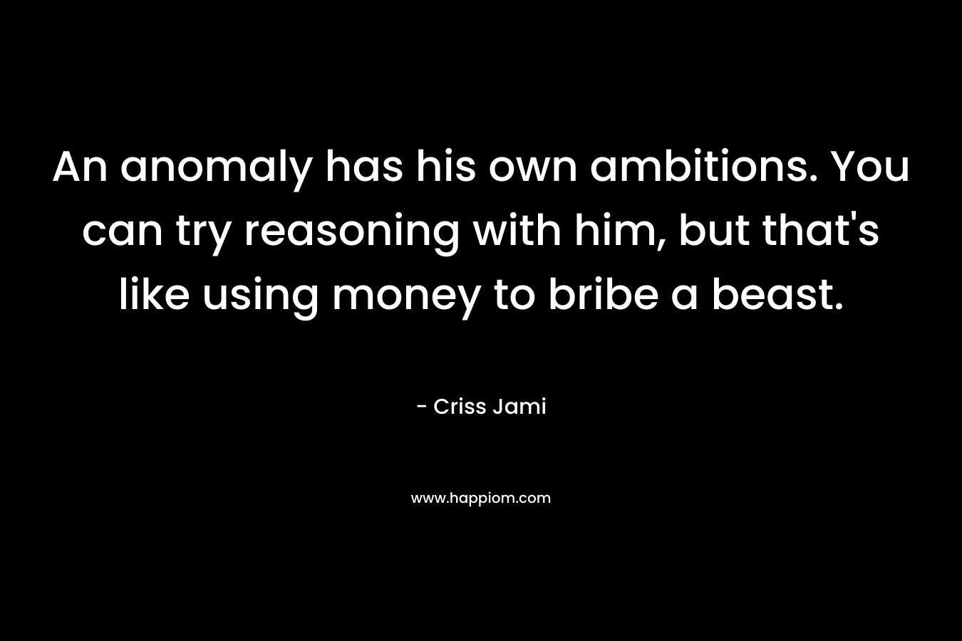 An anomaly has his own ambitions. You can try reasoning with him, but that's like using money to bribe a beast.