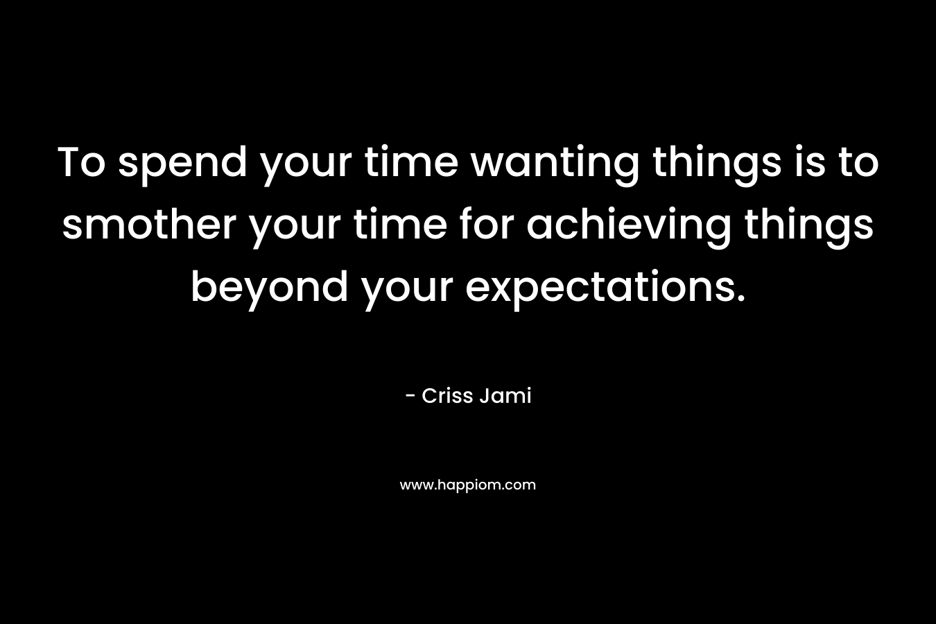 To spend your time wanting things is to smother your time for achieving things beyond your expectations. – Criss Jami
