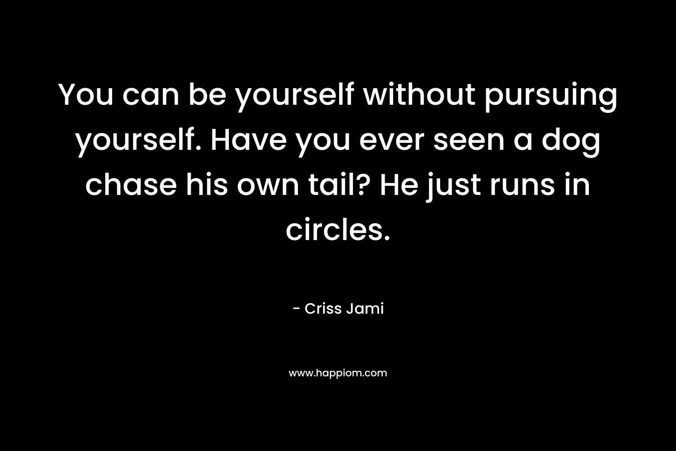 You can be yourself without pursuing yourself. Have you ever seen a dog chase his own tail? He just runs in circles.