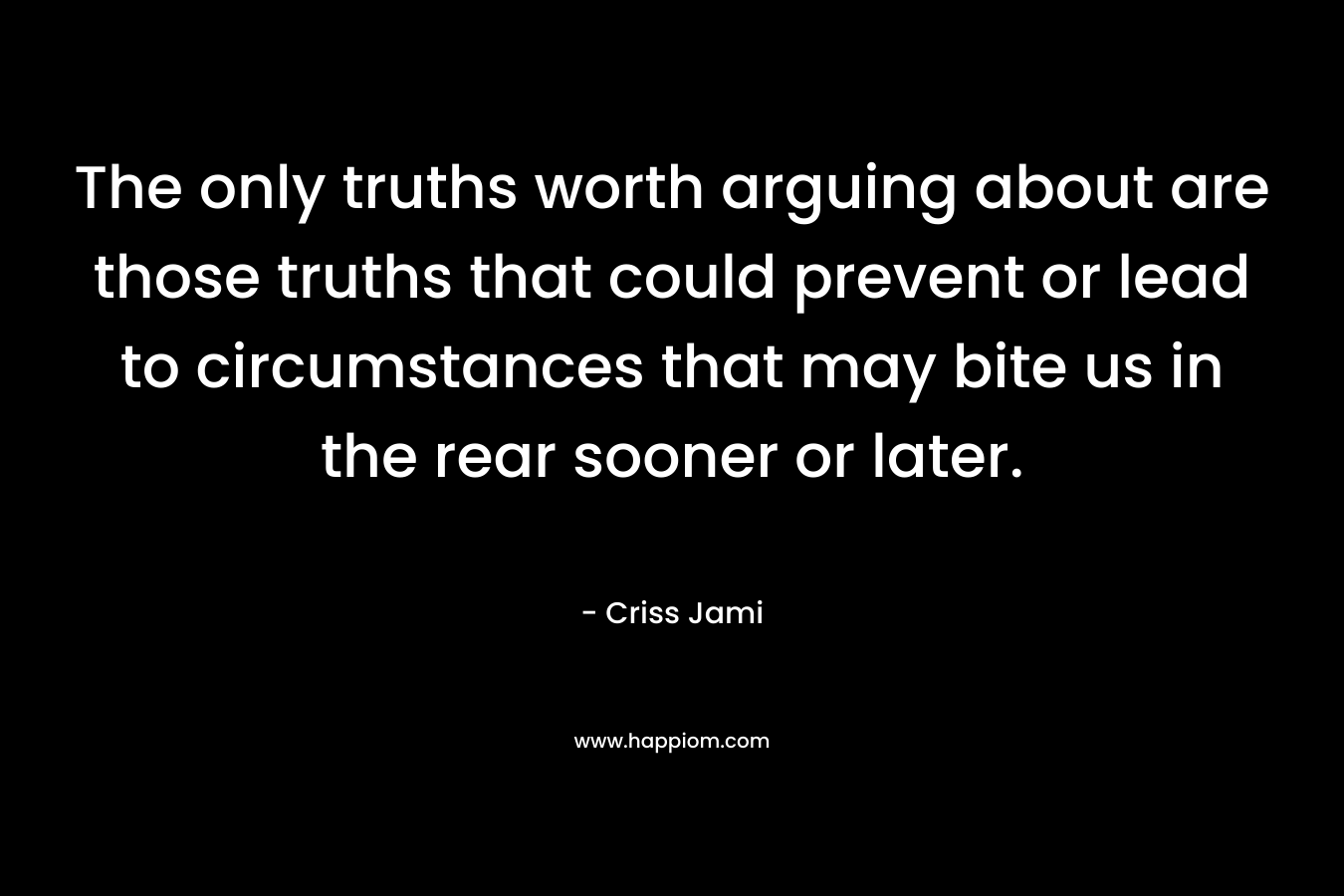 The only truths worth arguing about are those truths that could prevent or lead to circumstances that may bite us in the rear sooner or later. – Criss Jami