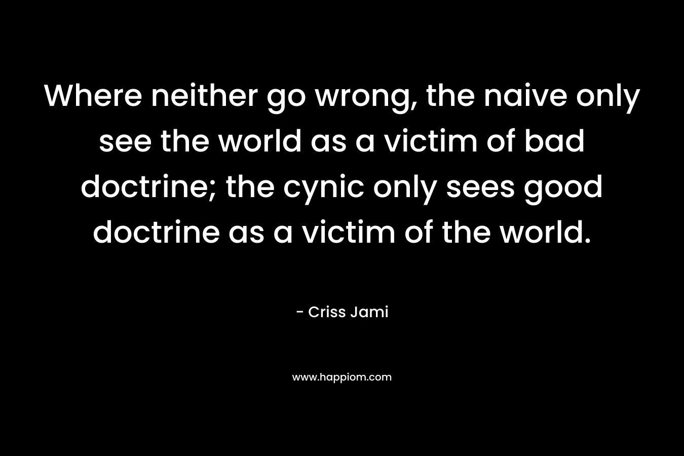 Where neither go wrong, the naive only see the world as a victim of bad doctrine; the cynic only sees good doctrine as a victim of the world. – Criss Jami