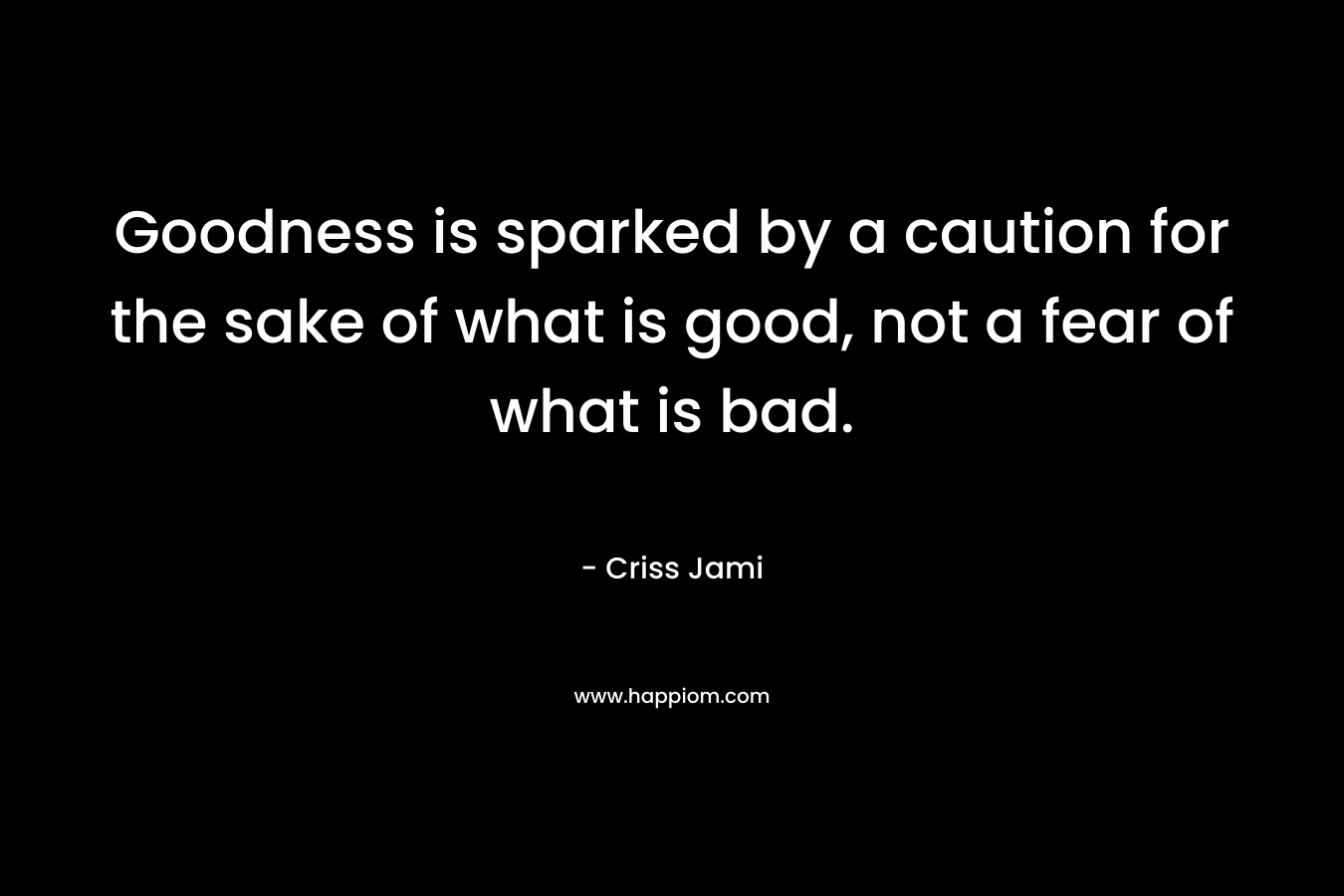 Goodness is sparked by a caution for the sake of what is good, not a fear of what is bad. – Criss Jami