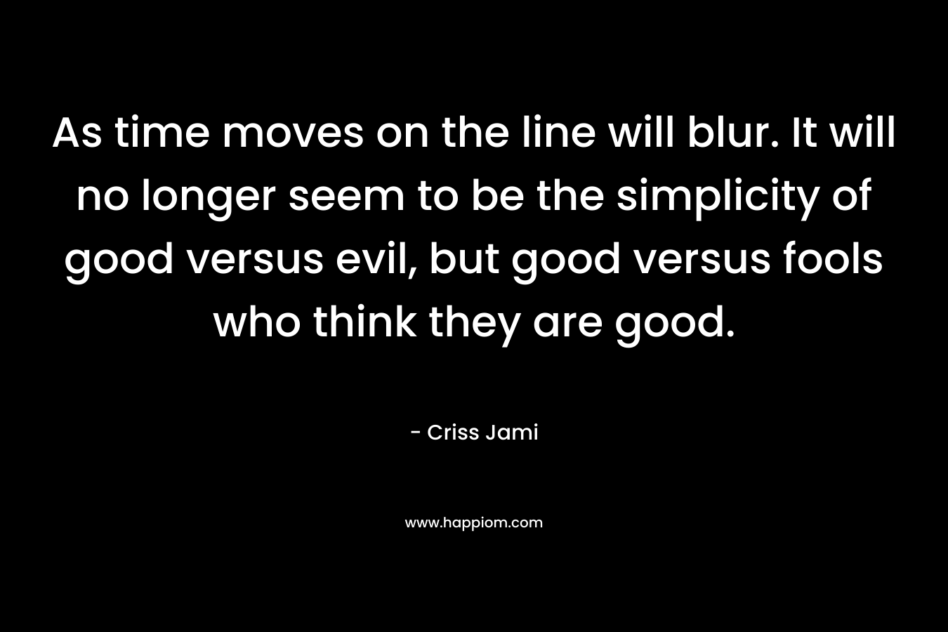 As time moves on the line will blur. It will no longer seem to be the simplicity of good versus evil, but good versus fools who think they are good. – Criss Jami