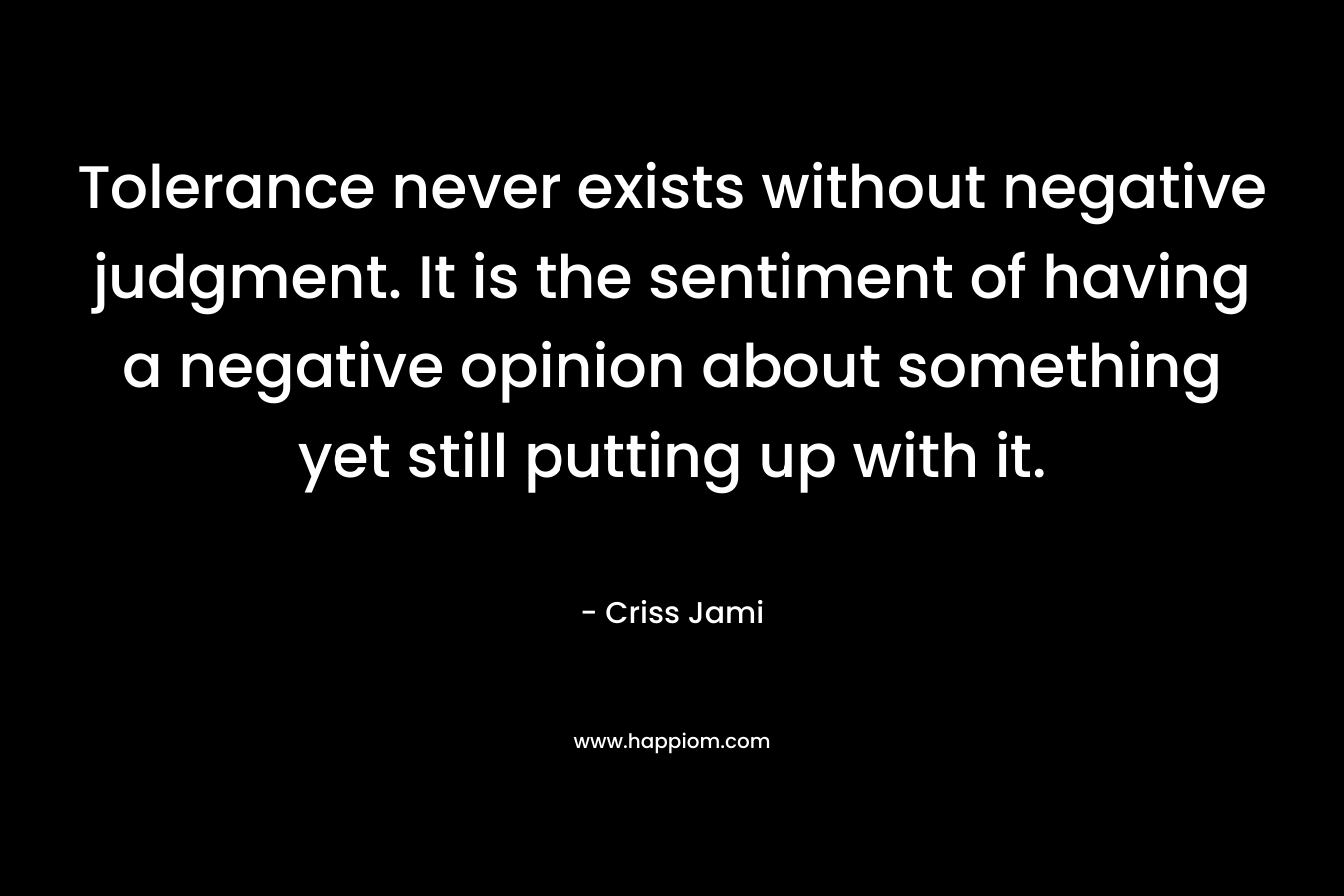 Tolerance never exists without negative judgment. It is the sentiment of having a negative opinion about something yet still putting up with it. – Criss Jami