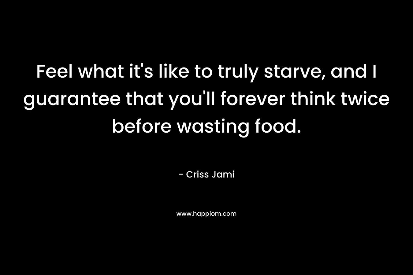 Feel what it’s like to truly starve, and I guarantee that you’ll forever think twice before wasting food. – Criss Jami