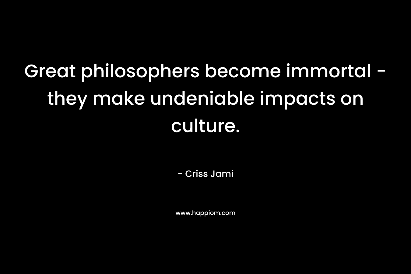 Great philosophers become immortal – they make undeniable impacts on culture. – Criss Jami
