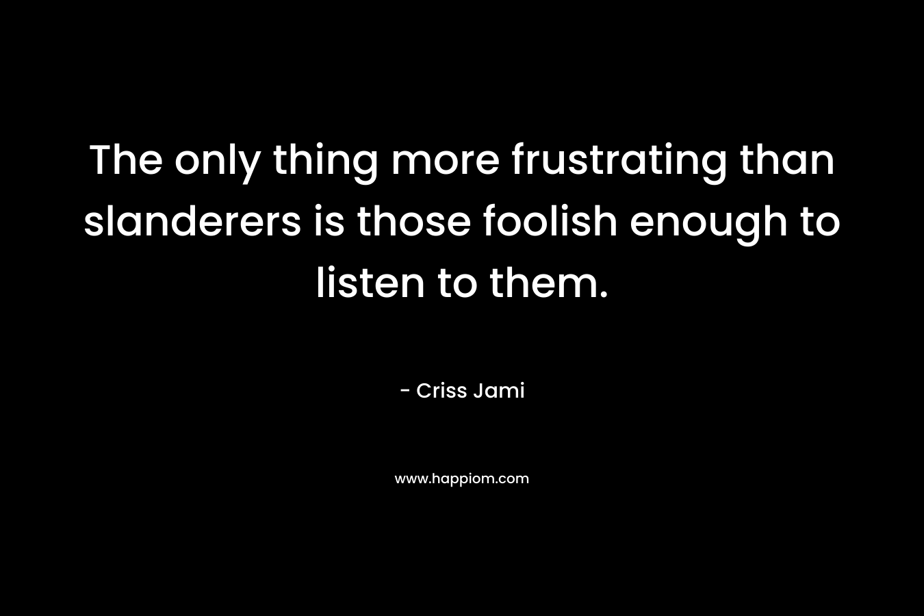 The only thing more frustrating than slanderers is those foolish enough to listen to them. – Criss Jami