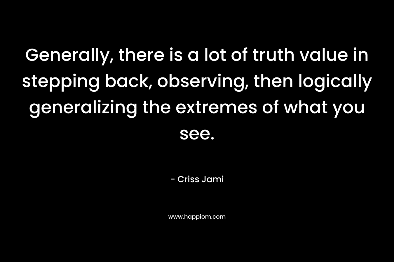 Generally, there is a lot of truth value in stepping back, observing, then logically generalizing the extremes of what you see. – Criss Jami