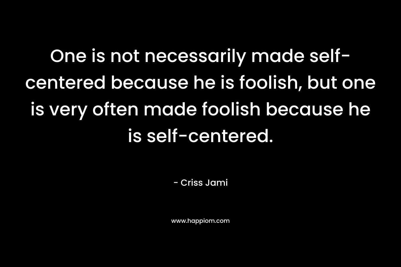 One is not necessarily made self-centered because he is foolish, but one is very often made foolish because he is self-centered.