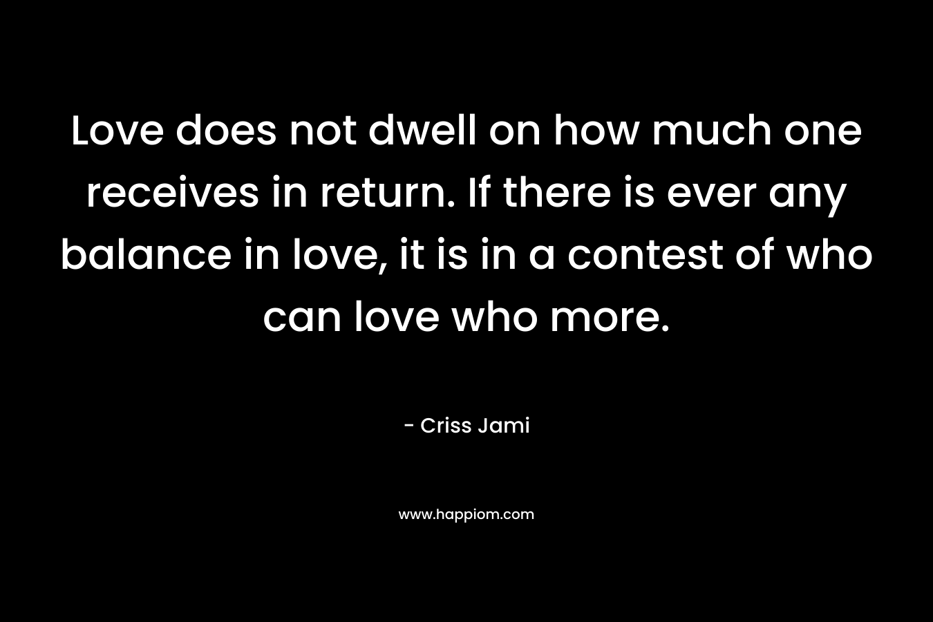 Love does not dwell on how much one receives in return. If there is ever any balance in love, it is in a contest of who can love who more. – Criss Jami