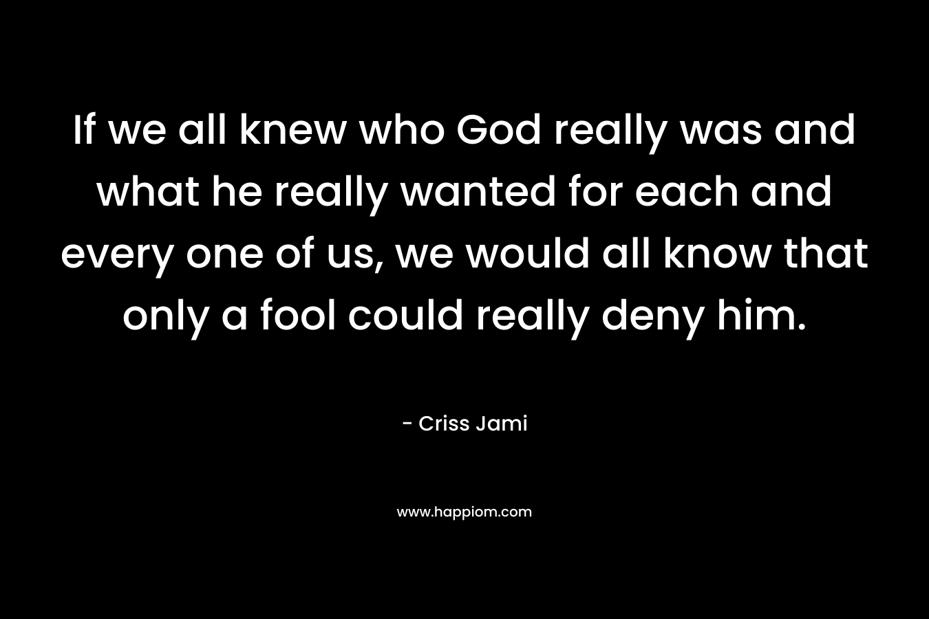 If we all knew who God really was and what he really wanted for each and every one of us, we would all know that only a fool could really deny him. – Criss Jami
