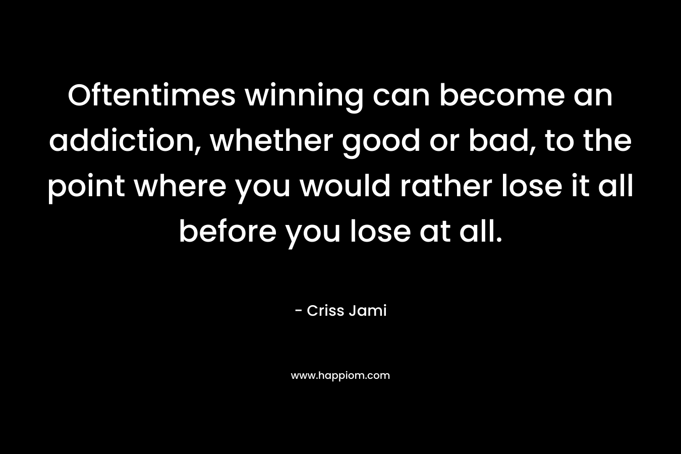 Oftentimes winning can become an addiction, whether good or bad, to the point where you would rather lose it all before you lose at all. – Criss Jami