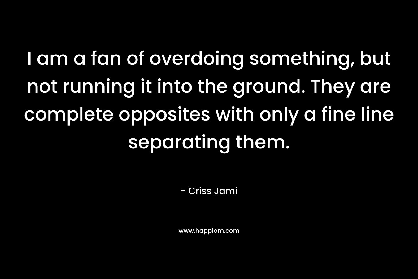 I am a fan of overdoing something, but not running it into the ground. They are complete opposites with only a fine line separating them. – Criss Jami
